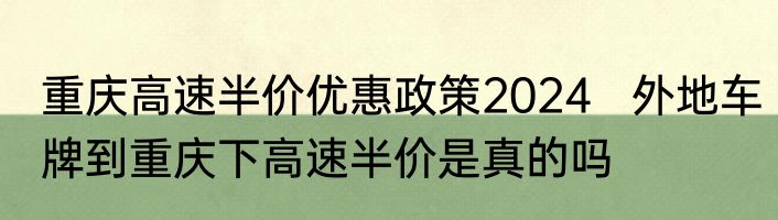 重庆高速半价优惠政策2024   外地车牌到重庆下高速半价是真的吗