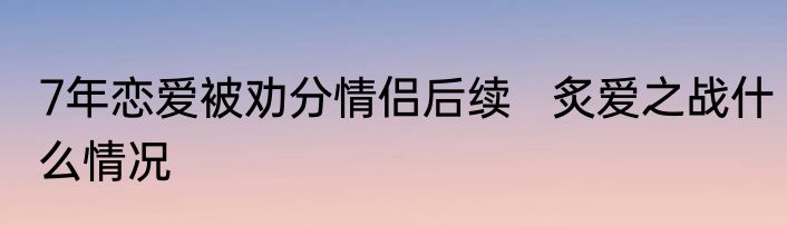7年恋爱被劝分情侣后续   炙爱之战什么情况