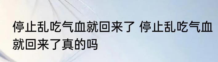 停止乱吃气血就回来了 	停止乱吃气血就回来了真的吗