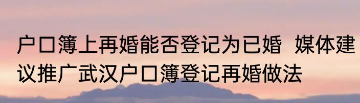 户口簿上再婚能否登记为已婚  媒体建议推广武汉户口簿登记再婚做法