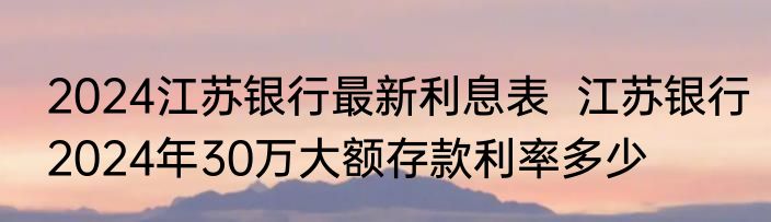 2024江苏银行最新利息表  江苏银行2024年30万大额存款利率多少