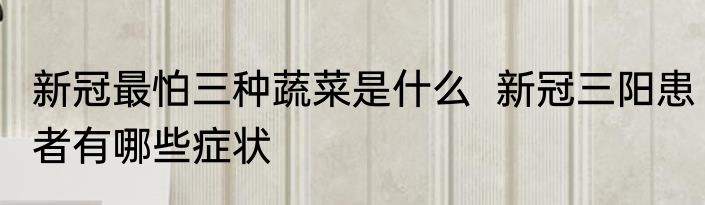新冠最怕三种蔬菜是什么  新冠三阳患者有哪些症状 