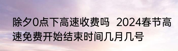 除夕0点下高速收费吗  2024春节高速免费开始结束时间几月几号
