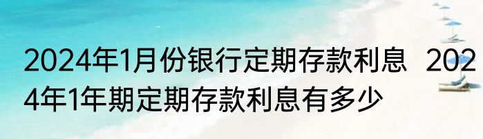 2024年1月份银行定期存款利息  2024年1年期定期存款利息有多少