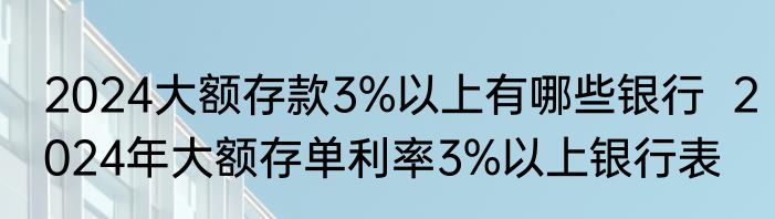2024大额存款3%以上有哪些银行  2024年大额存单利率3%以上银行表