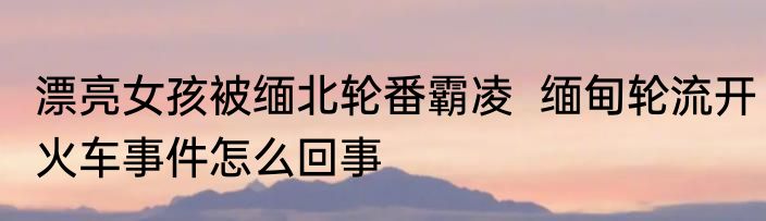 漂亮女孩被缅北轮番霸凌  缅甸轮流开火车事件怎么回事