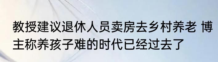 教授建议退休人员卖房去乡村养老 博主称养孩子难的时代已经过去了 