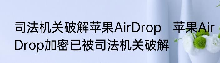 司法机关破解苹果AirDrop   苹果AirDrop加密已被司法机关破解