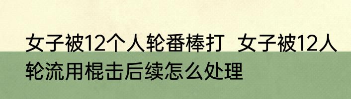 女子被12个人轮番棒打  女子被12人轮流用棍击后续怎么处理