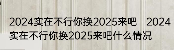 2024实在不行你换2025来吧   2024实在不行你换2025来吧什么情况