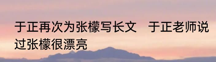 于正再次为张檬写长文   于正老师说过张檬很漂亮