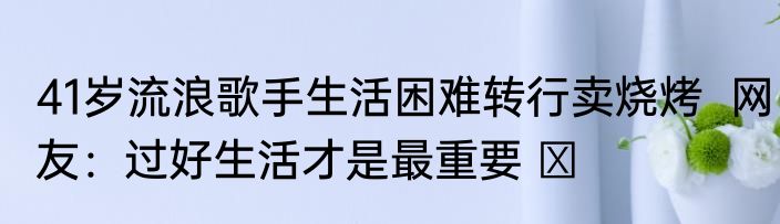 41岁流浪歌手生活困难转行卖烧烤  网友：过好生活才是最重要 ​