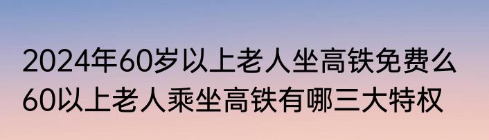 2024年60岁以上老人坐高铁免费么   60以上老人乘坐高铁有哪三大特权