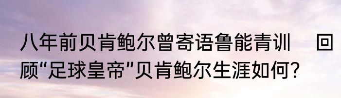 八年前贝肯鲍尔曾寄语鲁能青训    回顾“足球皇帝”贝肯鲍尔生涯如何？