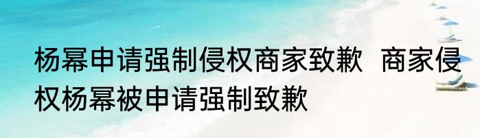 杨幂申请强制侵权商家致歉  商家侵权杨幂被申请强制致歉