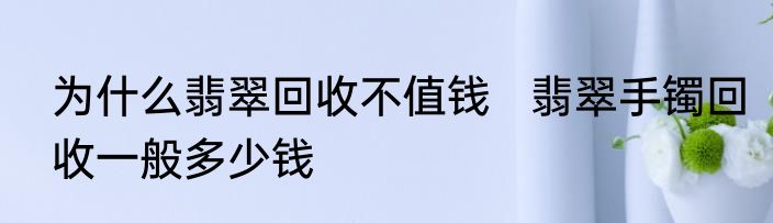 为什么翡翠回收不值钱   翡翠手镯回收一般多少钱