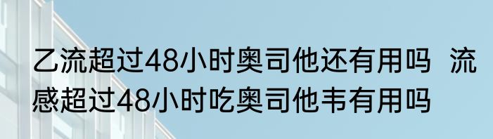 乙流超过48小时奥司他还有用吗  流感超过48小时吃奥司他韦有用吗