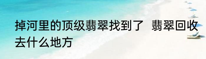 掉河里的顶级翡翠找到了  翡翠回收去什么地方