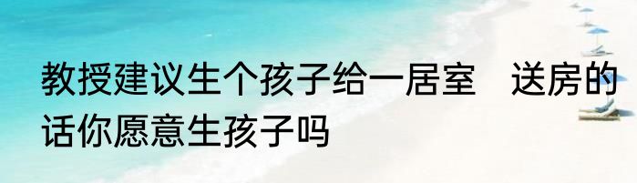 教授建议生个孩子给一居室   送房的话你愿意生孩子吗