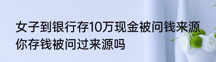 女子到银行存10万现金被问钱来源  你存钱被问过来源吗