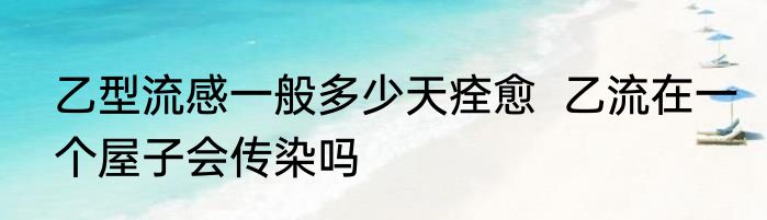 乙型流感一般多少天痊愈  乙流在一个屋子会传染吗
