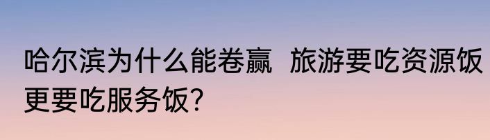 哈尔滨为什么能卷赢  旅游要吃资源饭更要吃服务饭？