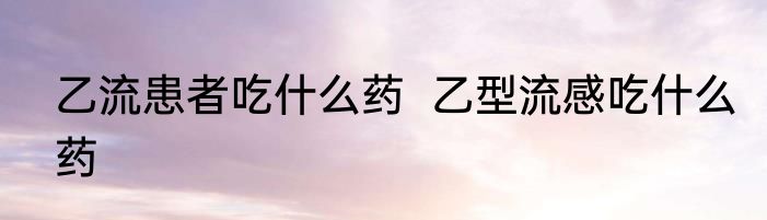 乙流患者吃什么药  乙型流感吃什么药
