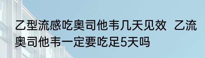 乙型流感吃奥司他韦几天见效  乙流奥司他韦一定要吃足5天吗
