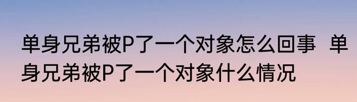 单身兄弟被P了一个对象怎么回事  单身兄弟被P了一个对象什么情况