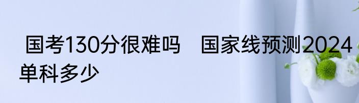  国考130分很难吗   国家线预测2024单科多少
