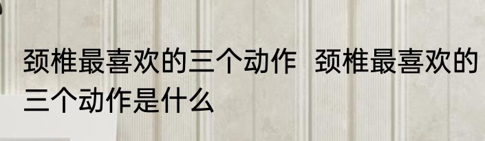 颈椎最喜欢的三个动作  	颈椎最喜欢的三个动作是什么