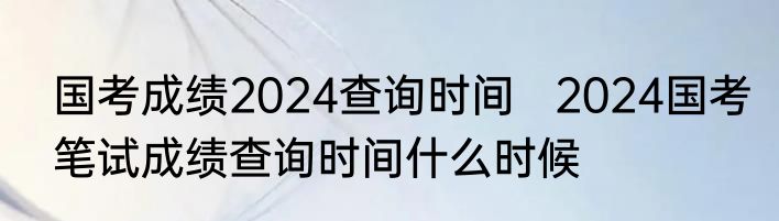 国考成绩2024查询时间   2024国考笔试成绩查询时间什么时候