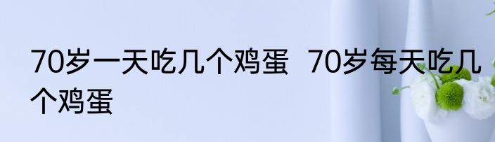 70岁一天吃几个鸡蛋  70岁每天吃几个鸡蛋