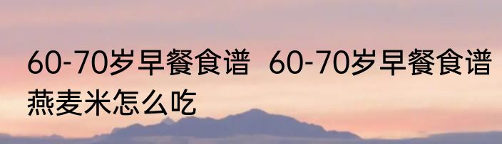 60-70岁早餐食谱  60-70岁早餐食谱燕麦米怎么吃