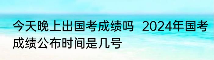 今天晚上出国考成绩吗  2024年国考成绩公布时间是几号 