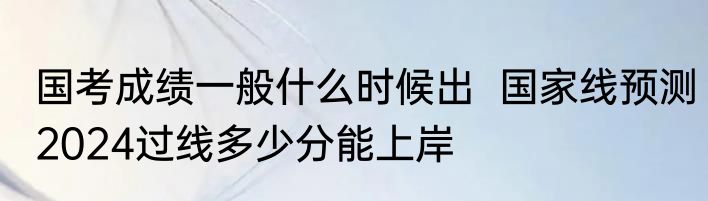 国考成绩一般什么时候出  国家线预测2024过线多少分能上岸