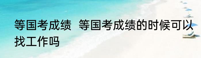 等国考成绩  等国考成绩的时候可以找工作吗