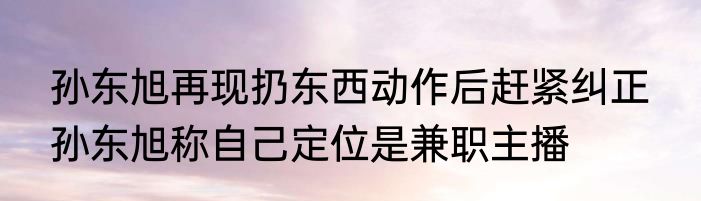 孙东旭再现扔东西动作后赶紧纠正  孙东旭称自己定位是兼职主播