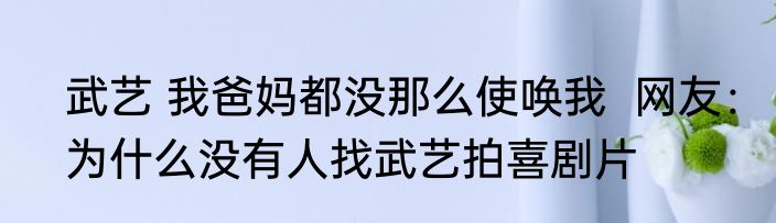武艺 我爸妈都没那么使唤我  网友：为什么没有人找武艺拍喜剧片