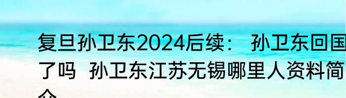 复旦孙卫东2024后续： 孙卫东回国了吗  孙卫东江苏无锡哪里人资料简介