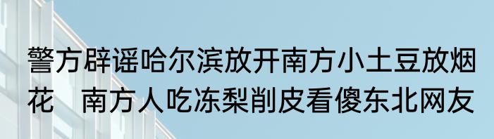 警方辟谣哈尔滨放开南方小土豆放烟花   南方人吃冻梨削皮看傻东北网友 