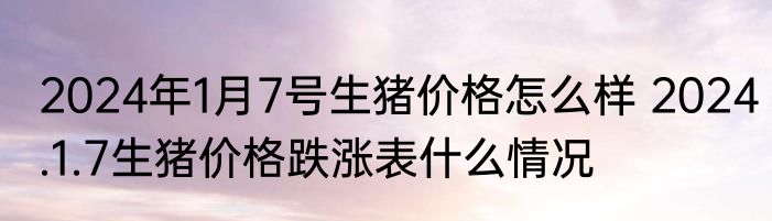 2024年1月7号生猪价格怎么样 2024.1.7生猪价格跌涨表什么情况