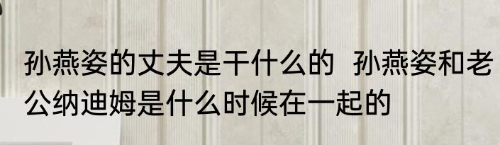 孙燕姿的丈夫是干什么的  孙燕姿和老公纳迪姆是什么时候在一起的