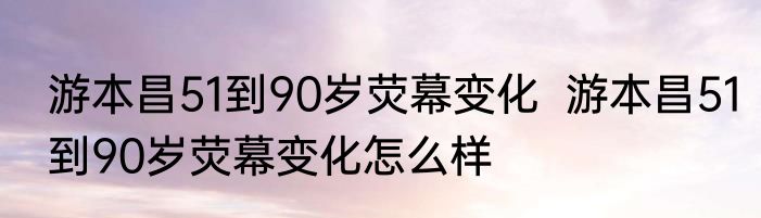 游本昌51到90岁荧幕变化  游本昌51到90岁荧幕变化怎么样