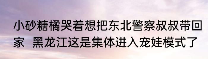小砂糖橘哭着想把东北警察叔叔带回家  黑龙江这是集体进入宠娃模式了
