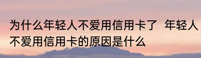 为什么年轻人不爱用信用卡了  年轻人不爱用信用卡的原因是什么