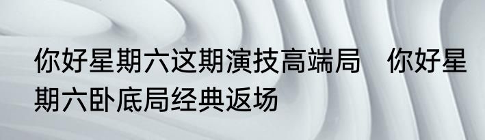 你好星期六这期演技高端局   你好星期六卧底局经典返场