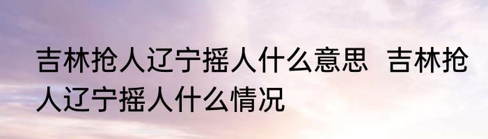吉林抢人辽宁摇人什么意思  吉林抢人辽宁摇人什么情况