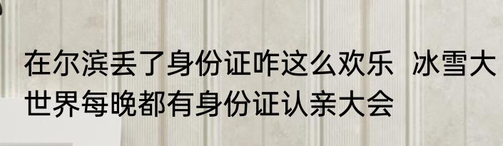在尔滨丢了身份证咋这么欢乐  冰雪大世界每晚都有身份证认亲大会