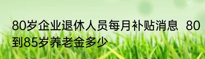 80岁企业退休人员每月补贴消息  80到85岁养老金多少